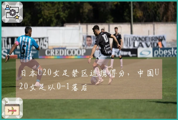 日本U20女足禁区连携得分，中国U20女足以0-1落后