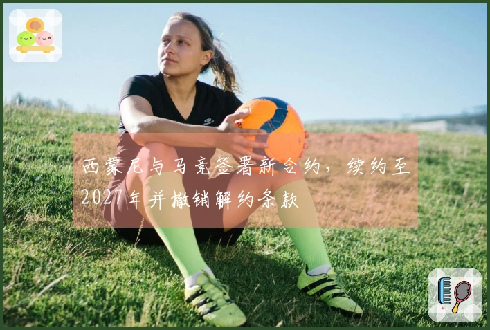 西蒙尼与马竞签署新合约，续约至2027年并撤销解约条款