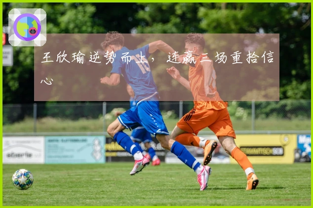 王欣瑜逆势而上，连赢三场重拾信心