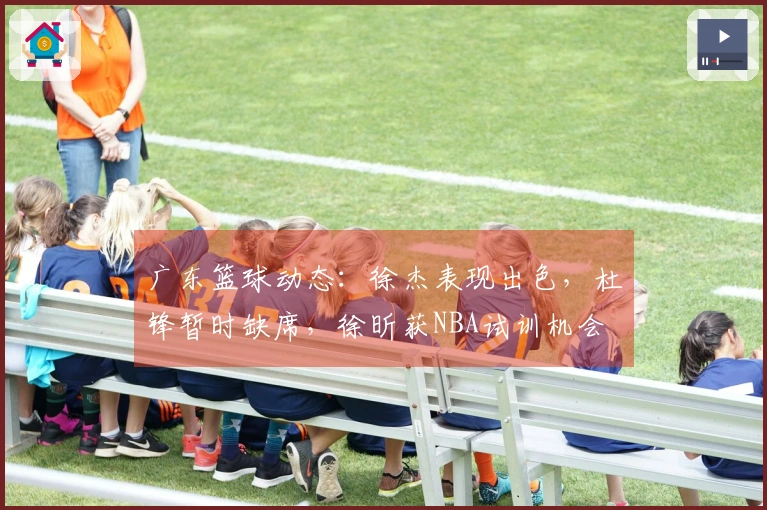 广东篮球动态：徐杰表现出色，杜锋暂时缺席，徐昕获NBA试训机会