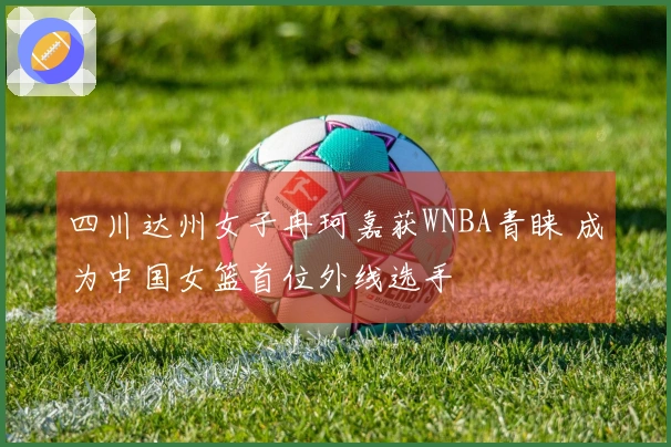 四川达州女子冉珂嘉获WNBA青睐 成为中国女篮首位外线选手