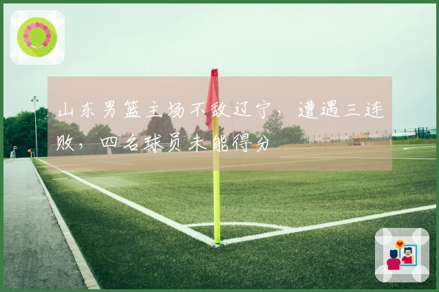 山东男篮主场不敌辽宁，遭遇三连败，四名球员未能得分