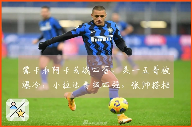 蒙卡和阿卡或战四蛋，美一五哥被爆冷，小拉法晋级四强，张帅搭档奥胖