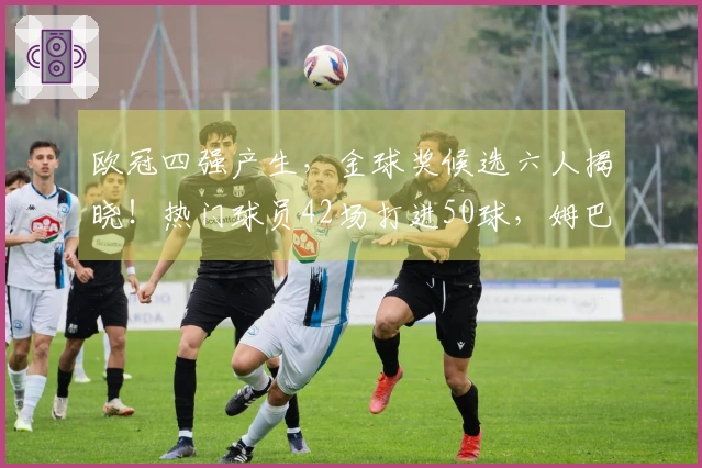 欧冠四强产生，金球奖候选六人揭晓！热门球员42场打进50球，姆巴佩寄望世界杯