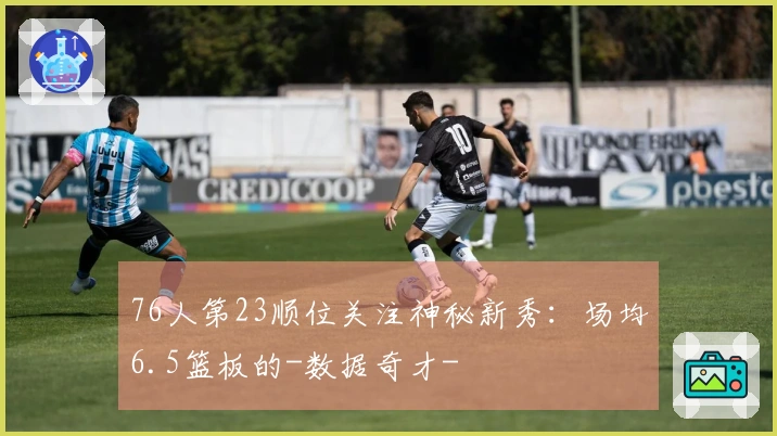 76人第23顺位关注神秘新秀：场均6.5篮板的-数据奇才-