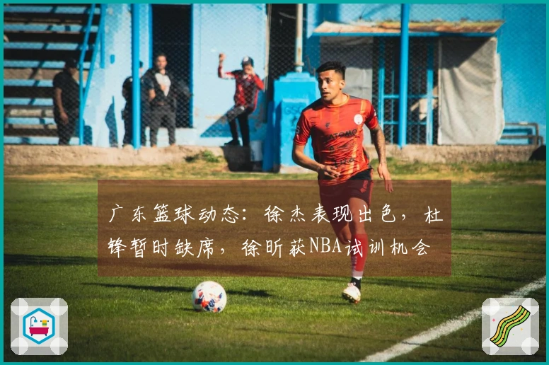 广东篮球动态：徐杰表现出色，杜锋暂时缺席，徐昕获NBA试训机会