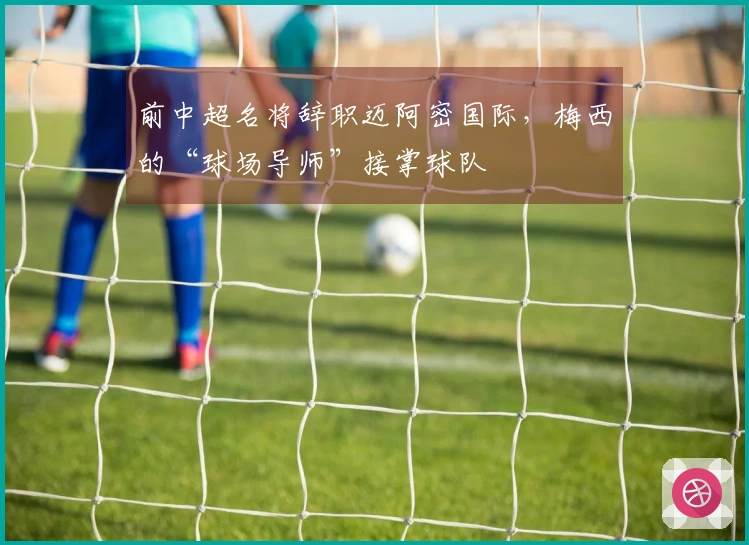 前中超名将辞职迈阿密国际，梅西的“球场导师”接掌球队