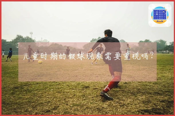 儿童时期的假球现象需要重视吗？