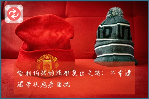 哈利伯顿的艰难复出之路：不幸遭遇带状疱疹困扰