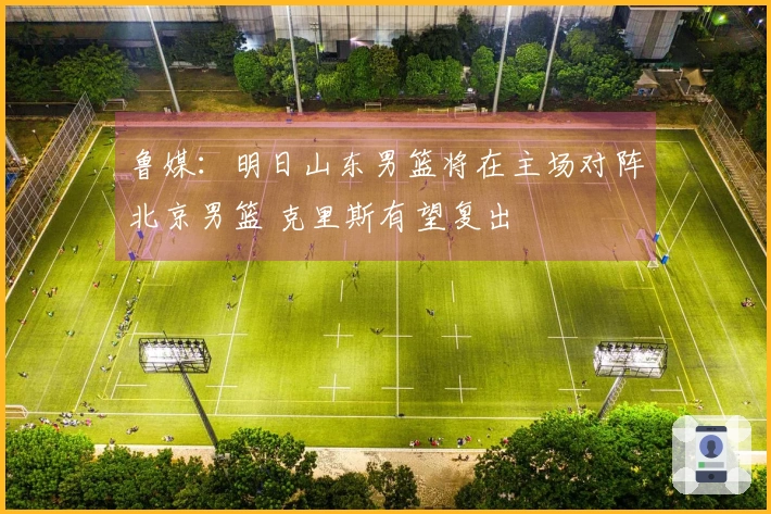 鲁媒：明日山东男篮将在主场对阵北京男篮 克里斯有望复出