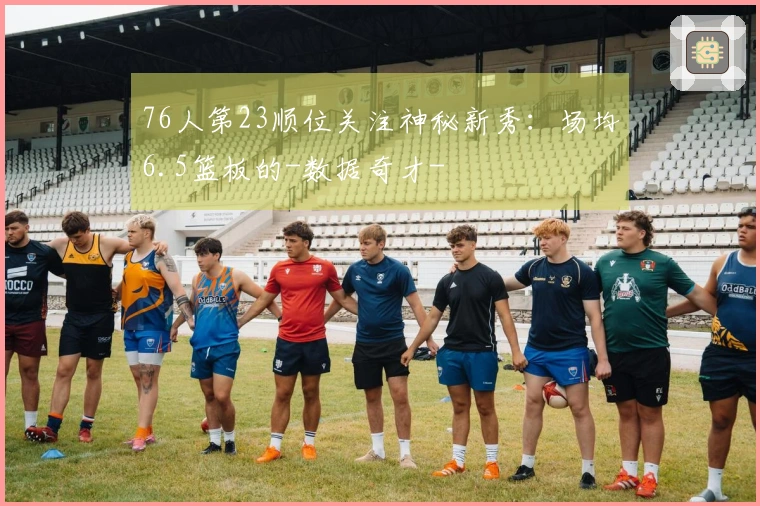 76人第23顺位关注神秘新秀：场均6.5篮板的-数据奇才-