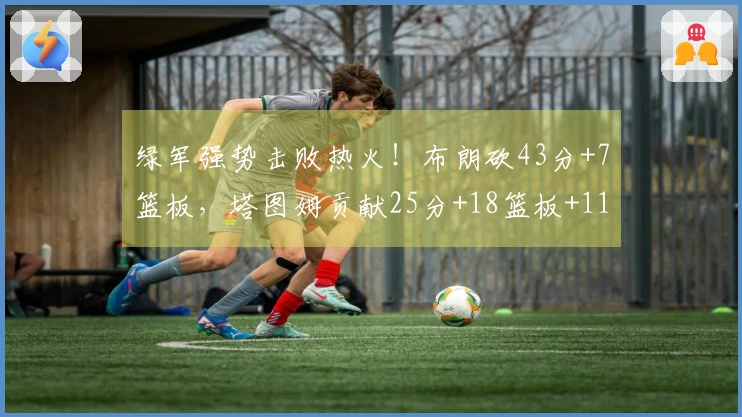 绿军强势击败热火！布朗砍43分+7篮板，塔图姆贡献25分+18篮板+11助攻，双方共飙中45记三分球