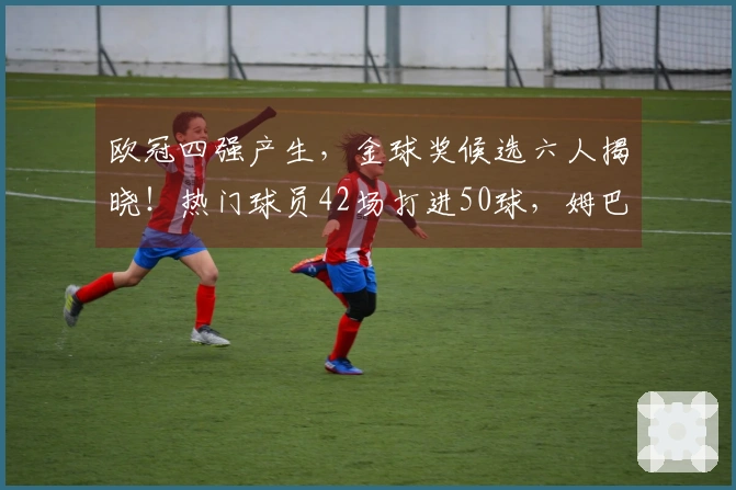 欧冠四强产生，金球奖候选六人揭晓！热门球员42场打进50球，姆巴佩寄望世界杯