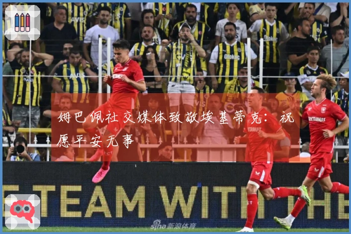 姆巴佩社交媒体致敬埃基蒂克：祝愿平安无事