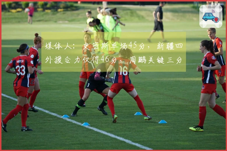 媒体人：史密斯单场45分，新疆四外援合力仅得46分，周鹏关键三分如同定海神针