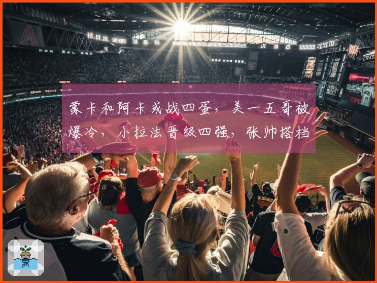 蒙卡和阿卡或战四蛋，美一五哥被爆冷，小拉法晋级四强，张帅搭档奥胖