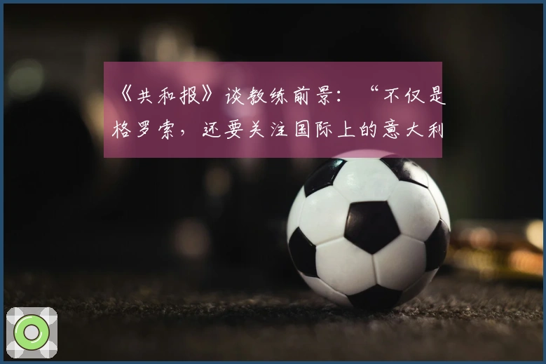 《共和报》谈教练前景：“不仅是格罗索，还要关注国际上的意大利教练”