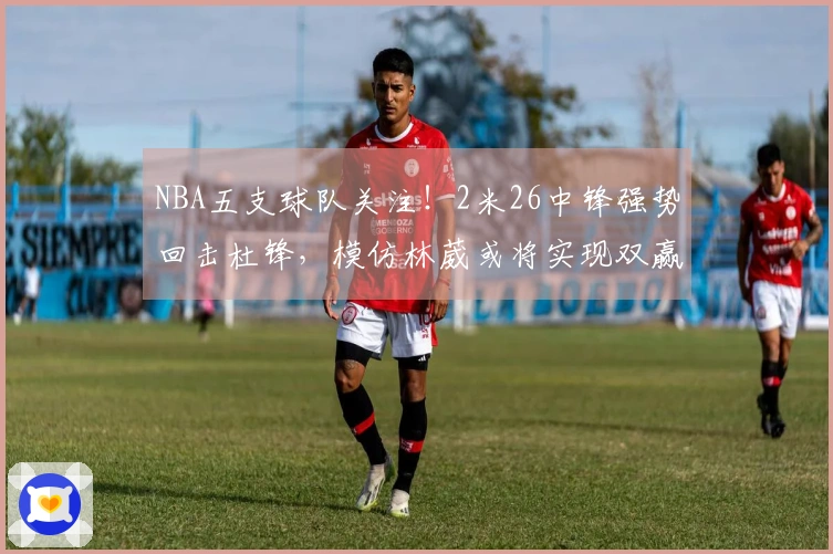 NBA五支球队关注！2米26中锋强势回击杜锋，模仿林葳或将实现双赢