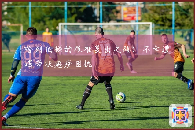 哈利伯顿的艰难复出之路：不幸遭遇带状疱疹困扰